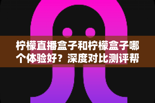 柠檬直播盒子和柠檬盒子哪个体验好？深度对比测评帮你选对不踩坑