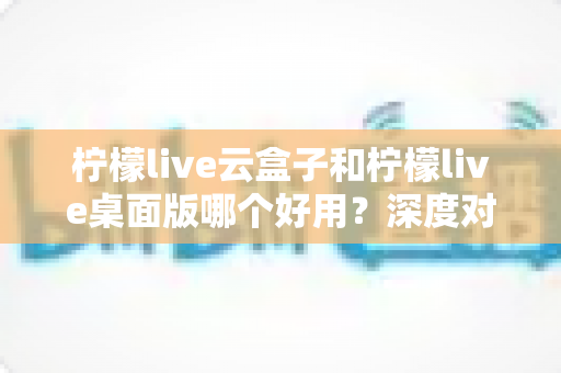 柠檬live云盒子和柠檬live桌面版哪个好用?深度对比评测帮你找到最适合的选择 柠檬live云盒子和柠檬live桌面版哪个好用?深度对比评测帮你找到最适合的选择