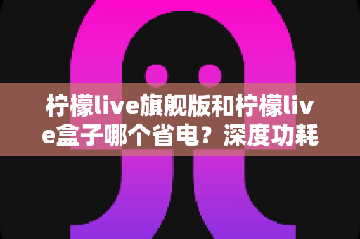 柠檬live旗舰版和柠檬live盒子哪个省电?深度功耗对比与省电选购全攻略 柠檬live旗舰版和柠檬live盒子哪个省电?深度功耗对比与省电选购全攻略