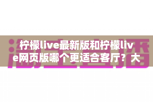 柠檬live最新版和柠檬live网页版哪个更适合客厅?大屏观看体验全面对比与实用选购指南 柠檬live最新版和柠檬live网页版哪个更适合客厅?大屏观看体验全面对比与实用选购指南