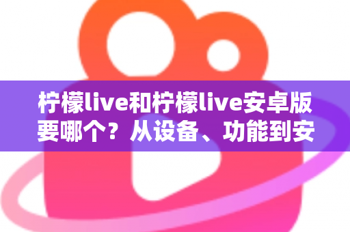 柠檬live和柠檬live安卓版要哪个？从设备、功能到安装全维度帮你做出最优选择