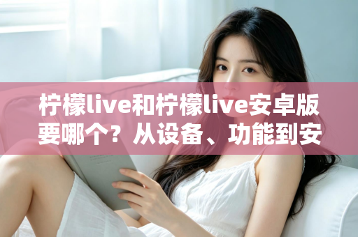 柠檬live和柠檬live安卓版要哪个？从设备、功能到安装全维度帮你做出最优选择