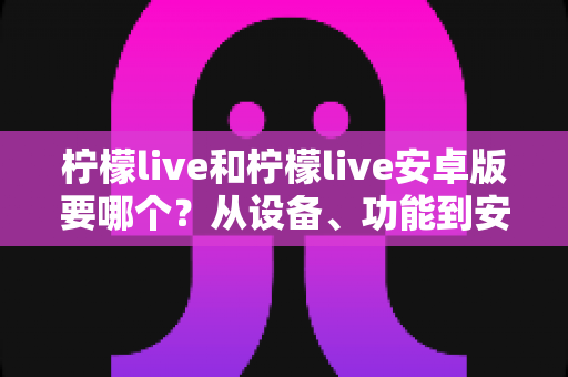 柠檬live和柠檬live安卓版要哪个？从设备、功能到安装全维度帮你做出最优选择