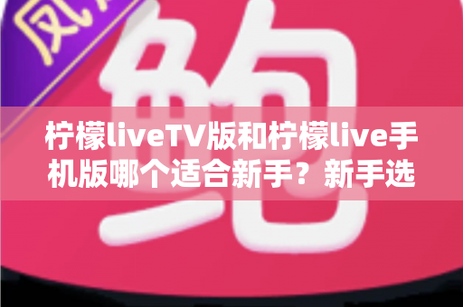 柠檬liveTV版和柠檬live手机版哪个适合新手？新手选版与上手完全指南