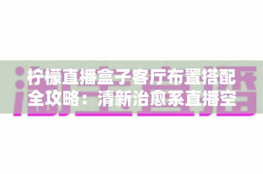 柠檬直播盒子客厅布置搭配全攻略:清新治愈系直播空间这样打造,颜值与实用一步到位 柠檬直播盒子客厅布置搭配全攻略:清新治愈系直播空间这样打造,颜值与实用一步到位