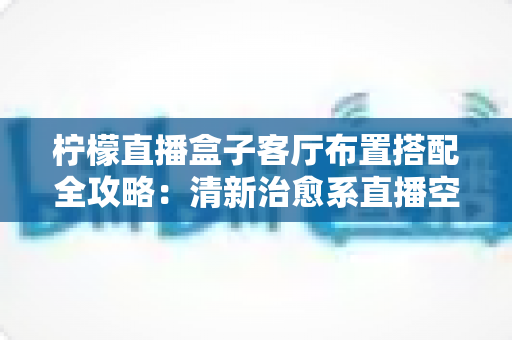 柠檬直播盒子客厅布置搭配全攻略:清新治愈系直播空间这样打造,颜值与实用一步到位 柠檬直播盒子客厅布置搭配全攻略:清新治愈系直播空间这样打造,颜值与实用一步到位