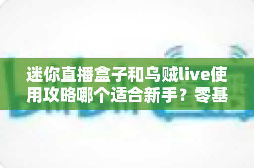 迷你直播盒子和乌贼live使用攻略哪个适合新手？零基础入门首选工具全面评测指南