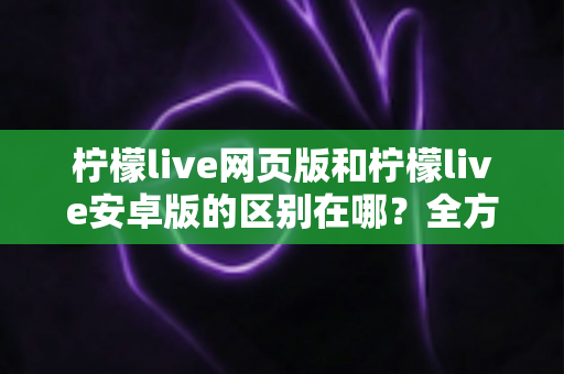 柠檬live网页版和柠檬live安卓版的区别在哪？全方位对比解析助你选对版本
