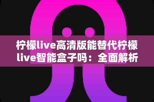 柠檬live高清版能替代柠檬live智能盒子吗:全面解析两者差异与最佳选择方案 柠檬live高清版能替代柠檬live智能盒子吗:全面解析两者差异与最佳选择方案