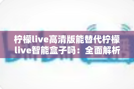 柠檬live高清版能替代柠檬live智能盒子吗:全面解析两者差异与最佳选择方案 柠檬live高清版能替代柠檬live智能盒子吗:全面解析两者差异与最佳选择方案