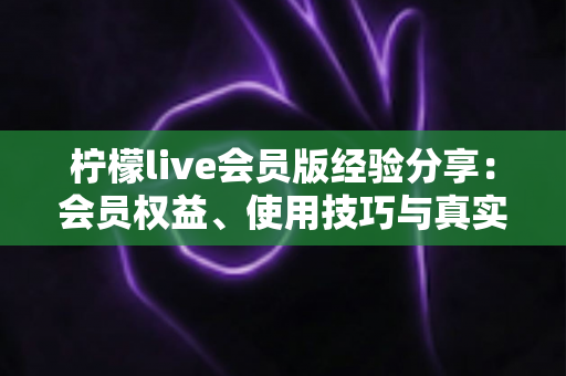 柠檬live会员版经验分享：会员权益、使用技巧与真实心得全解析