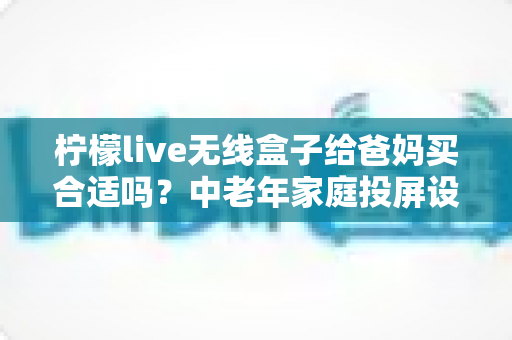 柠檬live无线盒子给爸妈买合适吗?中老年家庭投屏设备选购全攻略 柠檬live无线盒子给爸妈买合适吗?中老年家庭投屏设备选购全攻略