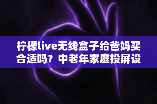 柠檬live无线盒子给爸妈买合适吗?中老年家庭投屏设备选购全攻略 柠檬live无线盒子给爸妈买合适吗?中老年家庭投屏设备选购全攻略