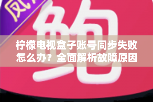 柠檬电视盒子账号同步失败怎么办?全面解析故障原因与高效解决方案指南 柠檬电视盒子账号同步失败怎么办?全面解析故障原因与高效解决方案指南