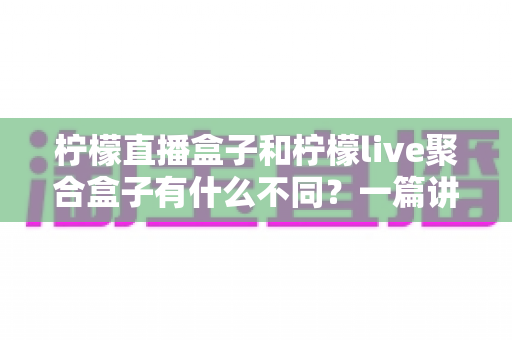柠檬直播盒子和柠檬live聚合盒子有什么不同?一篇讲透核心差异的电视盒子选购指南 柠檬直播盒子和柠檬live聚合盒子有什么不同?一篇讲透核心差异的电视盒子选购指南
