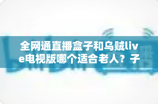 全网通直播盒子和乌贼live电视版哪个适合老人?子女必读的电视直播软件挑选与设置全攻略 全网通直播盒子和乌贼live电视版哪个适合老人?子女必读的电视直播软件挑选与设置全攻略
