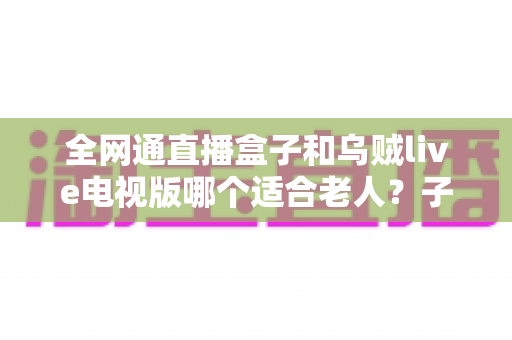 全网通直播盒子和乌贼live电视版哪个适合老人？子女必读的电视直播软件挑选与设置全攻略