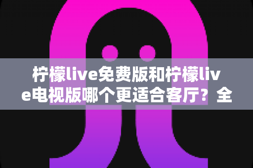 柠檬live免费版和柠檬live电视版哪个更适合客厅?全方位深度对比解析助你轻松选择 柠檬live免费版和柠檬live电视版哪个更适合客厅?全方位深度对比解析助你轻松选择