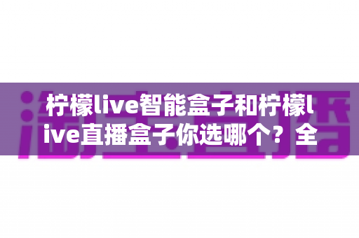柠檬live智能盒子和柠檬live直播盒子你选哪个?全面对比帮你找到最适合的电视伴侣 柠檬live智能盒子和柠檬live直播盒子你选哪个?全面对比帮你找到最适合的电视伴侣
