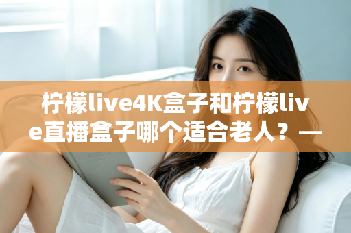 柠檬live4K盒子和柠檬live直播盒子哪个适合老人?——子女为父母选购电视盒子的超实用避坑指南 柠檬live4K盒子和柠檬live直播盒子哪个适合老人?——子女为父母选购电视盒子的超实用避坑指南
