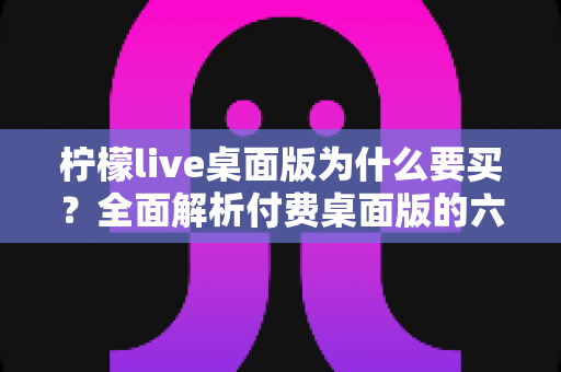 柠檬live桌面版为什么要买?全面解析付费桌面版的六大核心价值与购买指南 柠檬live桌面版为什么要买?全面解析付费桌面版的六大核心价值与购买指南