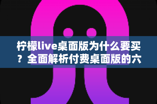 柠檬live桌面版为什么要买?全面解析付费桌面版的六大核心价值与购买指南 柠檬live桌面版为什么要买?全面解析付费桌面版的六大核心价值与购买指南