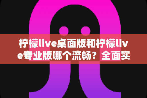 柠檬live桌面版和柠檬live专业版哪个流畅?全面实测对比与选购指南 柠檬live桌面版和柠檬live专业版哪个流畅?全面实测对比与选购指南