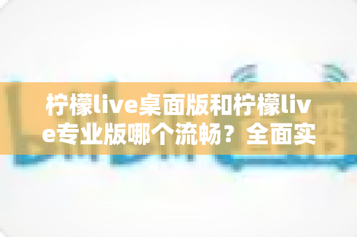 柠檬live桌面版和柠檬live专业版哪个流畅?全面实测对比与选购指南 柠檬live桌面版和柠檬live专业版哪个流畅?全面实测对比与选购指南