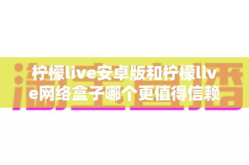 柠檬live安卓版和柠檬live网络盒子哪个更值得信赖?全方位对比分析与安全使用指南 柠檬live安卓版和柠檬live网络盒子哪个更值得信赖?全方位对比分析与安全使用指南