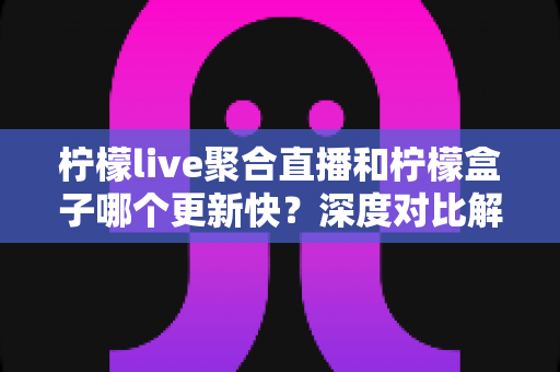柠檬live聚合直播和柠檬盒子哪个更新快？深度对比解析帮你选对直播软件