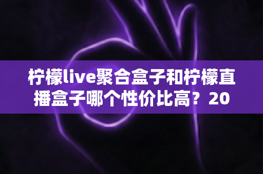 柠檬live聚合盒子和柠檬直播盒子哪个性价比高？2025年家庭影音选购最全对比指南