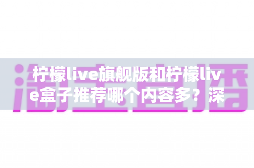 柠檬live旗舰版和柠檬live盒子推荐哪个内容多?深度对比帮你选对版本不踩坑 柠檬live旗舰版和柠檬live盒子推荐哪个内容多?深度对比帮你选对版本不踩坑