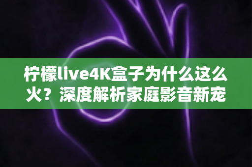 柠檬live4K盒子为什么这么火？深度解析家庭影音新宠的爆火密码
