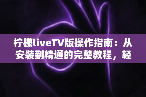 柠檬liveTV版操作指南:从安装到精通的完整教程,轻松玩转大屏直播体验 柠檬liveTV版操作指南:从安装到精通的完整教程,轻松玩转大屏直播体验
