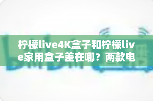 柠檬live4K盒子和柠檬live家用盒子差在哪?两款电视盒子深度对比评测与选购全攻略 柠檬live4K盒子和柠檬live家用盒子差在哪?两款电视盒子深度对比评测与选购全攻略