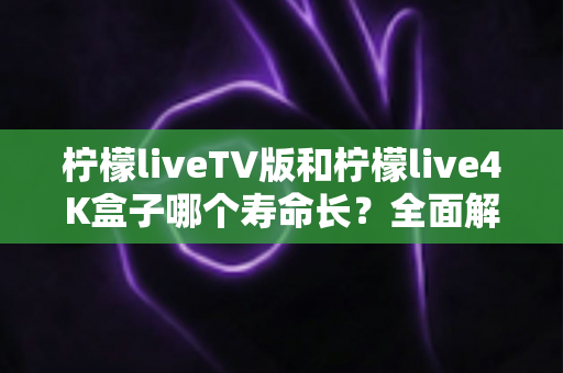 柠檬liveTV版和柠檬live4K盒子哪个寿命长?全面解析使用寿命差异与延长寿命实用指南 柠檬liveTV版和柠檬live4K盒子哪个寿命长?全面解析使用寿命差异与延长寿命实用指南