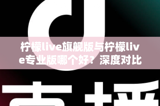 柠檬live旗舰版与柠檬live专业版哪个好？深度对比测评帮你选出最适合自己的直播版本