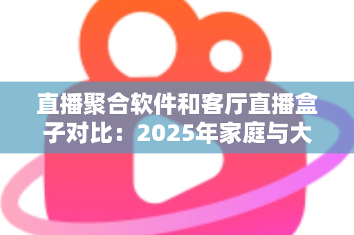 直播聚合软件和客厅直播盒子对比：2025年家庭与大屏场景下如何选对直播方案？