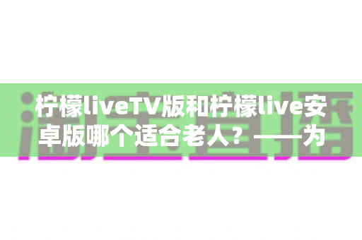 柠檬liveTV版和柠檬live安卓版哪个适合老人?——为长辈挑选观影软件的实用指南 柠檬liveTV版和柠檬live安卓版哪个适合老人?——为长辈挑选观影软件的实用指南