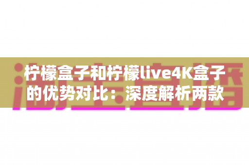 柠檬盒子和柠檬live4K盒子的优势对比：深度解析两款热门电视盒子的核心差异与选购指南