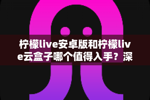 柠檬live安卓版和柠檬live云盒子哪个值得入手？深度对比分析助你做出明智选择