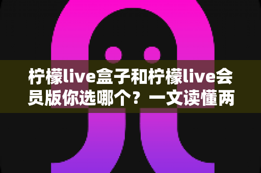 柠檬live盒子和柠檬live会员版你选哪个?一文读懂两种版本的核心差异与选购指南 柠檬live盒子和柠檬live会员版你选哪个?一文读懂两种版本的核心差异与选购指南