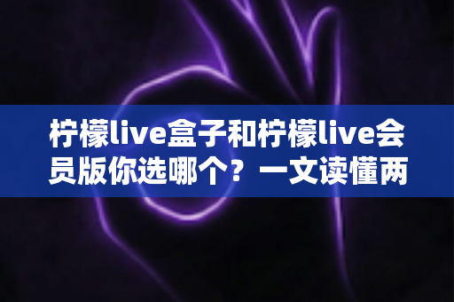 柠檬live盒子和柠檬live会员版你选哪个？一文读懂两种版本的核心差异与选购指南