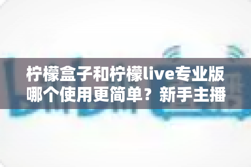 柠檬盒子和柠檬live专业版哪个使用更简单？新手主播一站式对比指南