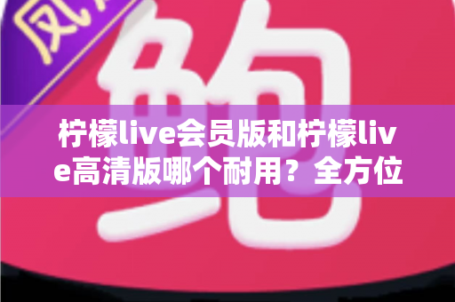 柠檬live会员版和柠檬live高清版哪个耐用？全方位对比解析助你选对版本