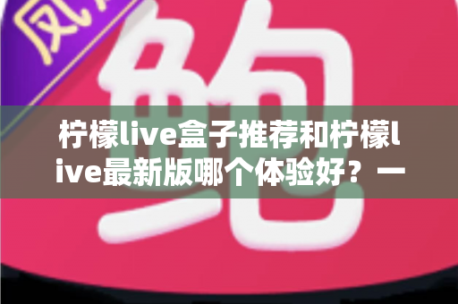 柠檬live盒子推荐和柠檬live最新版哪个体验好？一篇文章带你深度对比选出最适合自己的版本