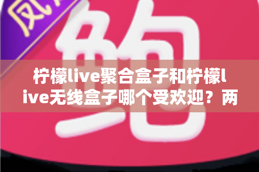 柠檬live聚合盒子和柠檬live无线盒子哪个受欢迎？两款盒子的深度对比与选购指南
