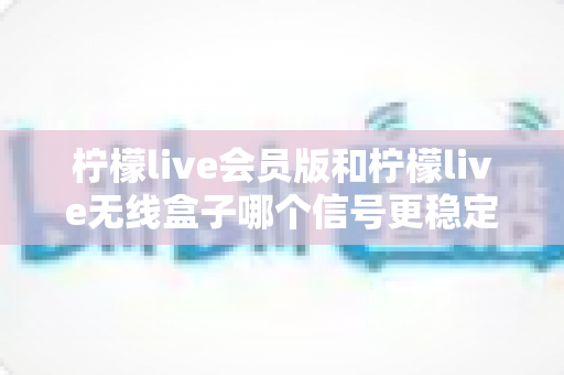 柠檬live会员版和柠檬live无线盒子哪个信号更稳定？深度对比测评全解析