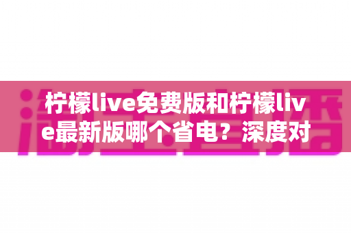 柠檬live免费版和柠檬live最新版哪个省电？深度对比分析与实用省电指南