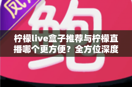 柠檬live盒子推荐与柠檬直播哪个更方便?全方位深度对比与实用选择指南 柠檬live盒子推荐与柠檬直播哪个更方便?全方位深度对比与实用选择指南